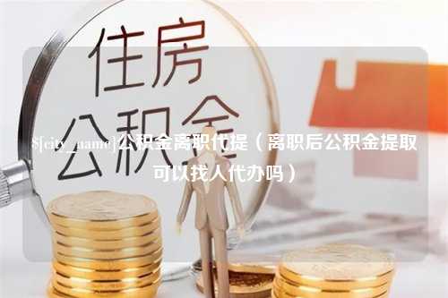 桐城公积金离职代提（离职后公积金提取可以找人代办吗）