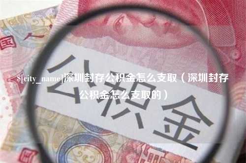 桐城深圳封存公积金怎么支取（深圳封存公积金怎么支取的）