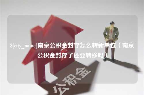 桐城南京公积金封存怎么转新单位（南京公积金封存了还要转移吗）